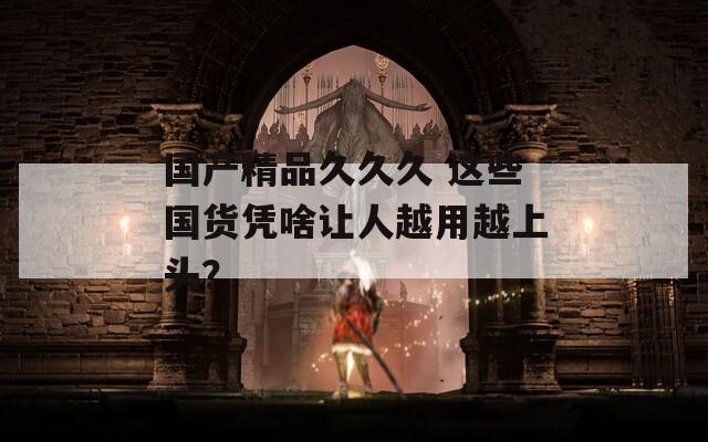 国产精品久久久 这些国货凭啥让人越用越上头？