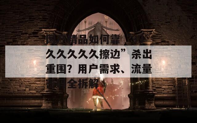 国产精品如何靠“99久久久久久擦边”杀出重围？用户需求、流量密码全拆解