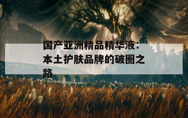 国产亚洲精品精华液：本土护肤品牌的破圈之路