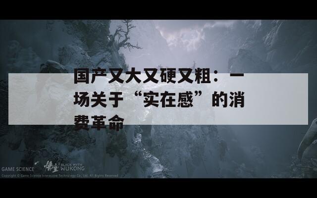 国产又大又硬又粗：一场关于“实在感”的消费革命
