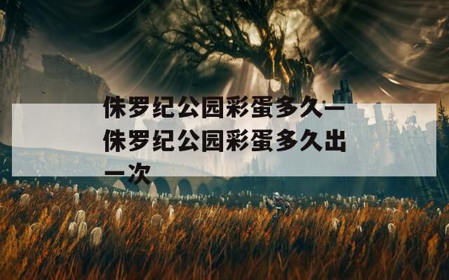 侏罗纪公园彩蛋多久—侏罗纪公园彩蛋多久出一次