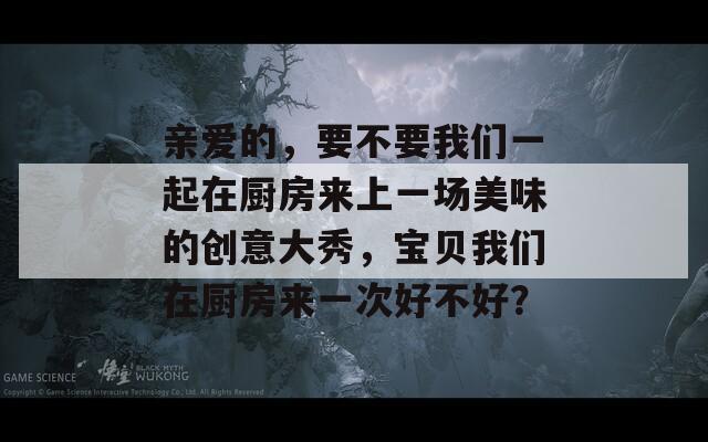 亲爱的，要不要我们一起在厨房来上一场美味的创意大秀，宝贝我们在厨房来一次好不好？