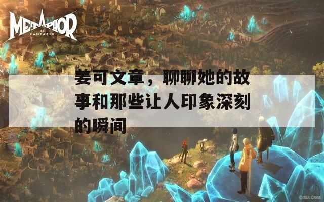 姜可文章，聊聊她的故事和那些让人印象深刻的瞬间