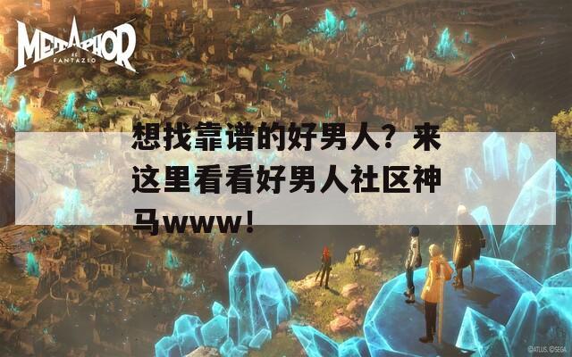 想找靠谱的好男人？来这里看看好男人社区神马www！