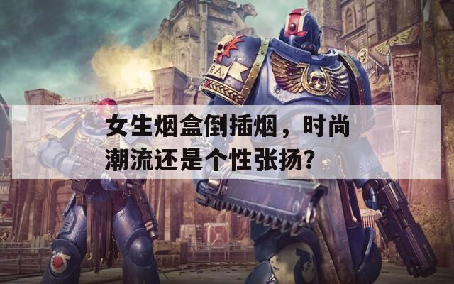 女生烟盒倒插烟，时尚潮流还是个性张扬？