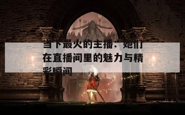 当下最火的主播：她们在直播间里的魅力与精彩瞬间