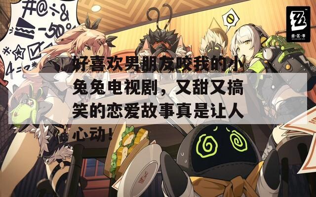 好喜欢男朋友咬我的小兔兔电视剧，又甜又搞笑的恋爱故事真是让人心动！