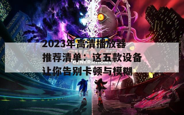 2023年高清播放器推荐清单：这五款设备让你告别卡顿与模糊