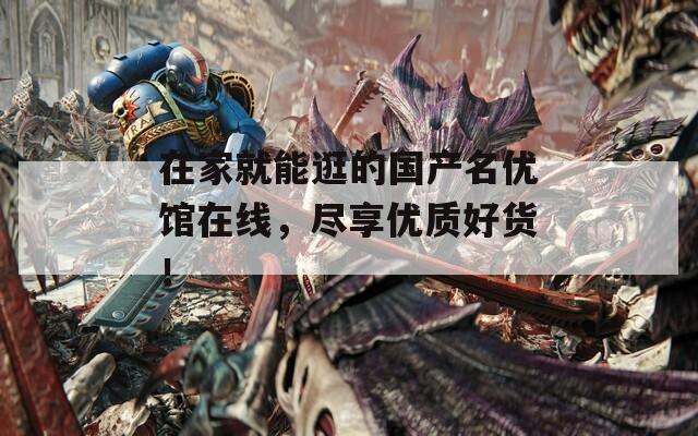 在家就能逛的国产名优馆在线，尽享优质好货！