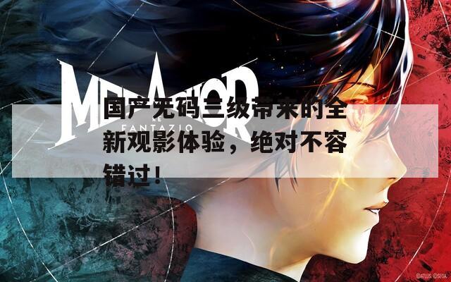 国产无码三级带来的全新观影体验，绝对不容错过！