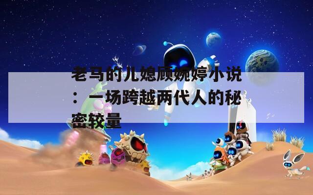 老马的儿媳顾婉婷小说：一场跨越两代人的秘密较量