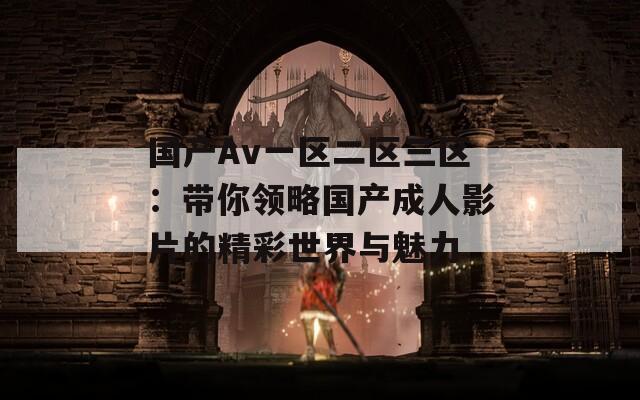 国产Av一区二区三区：带你领略国产成人影片的精彩世界与魅力