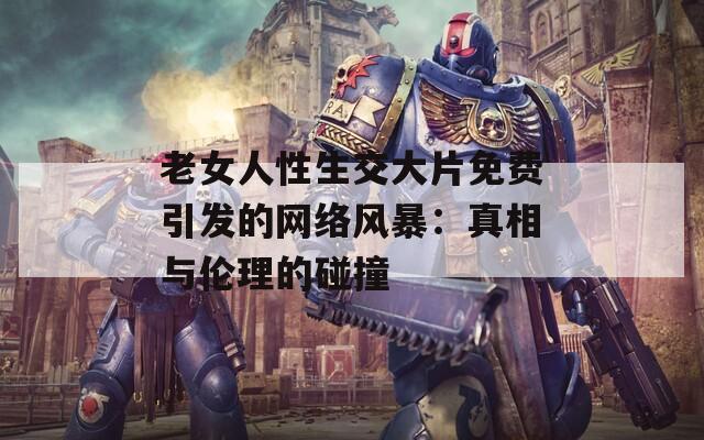 老女人性生交大片免费引发的网络风暴：真相与伦理的碰撞