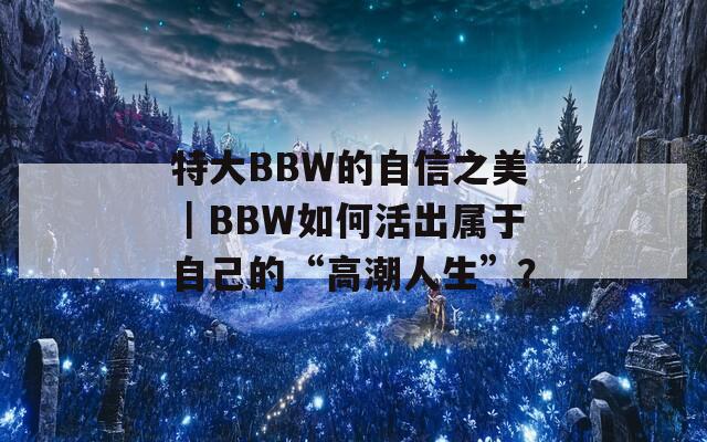特大BBW的自信之美｜BBW如何活出属于自己的“高潮人生”？