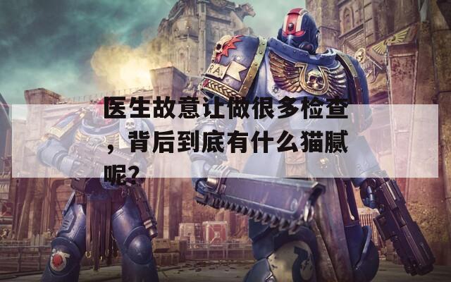 医生故意让做很多检查，背后到底有什么猫腻呢？