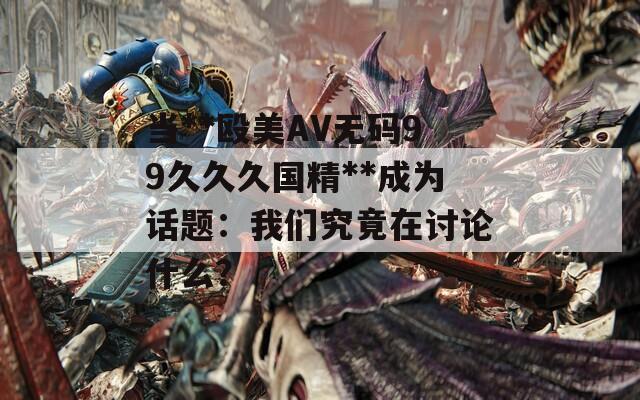 当**殴美AV无码99久久久国精**成为话题：我们究竟在讨论什么？