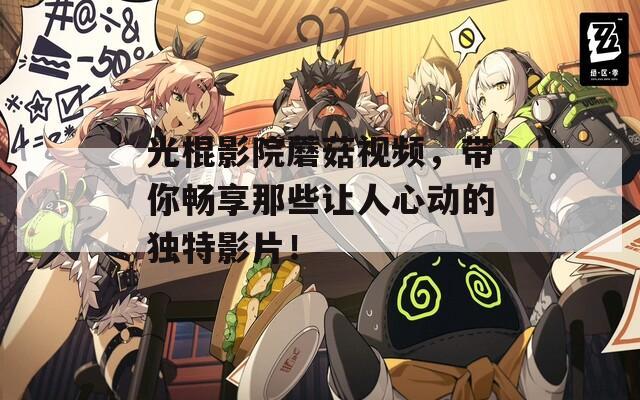 光棍影院蘑菇视频，带你畅享那些让人心动的独特影片！