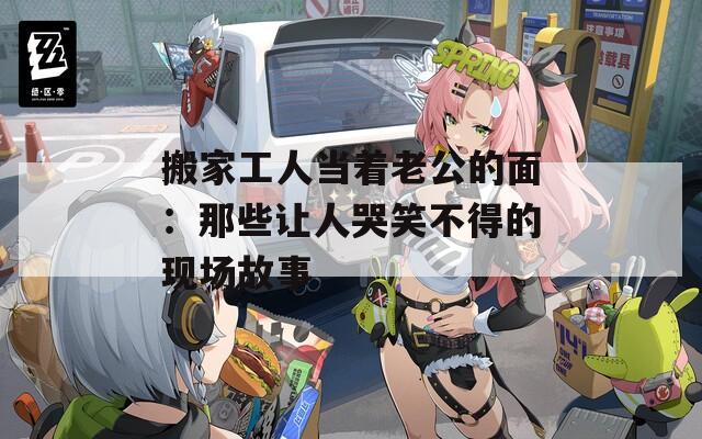 搬家工人当着老公的面：那些让人哭笑不得的现场故事