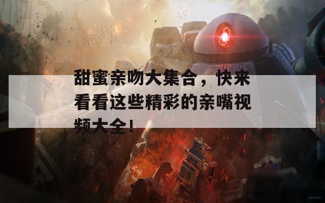 甜蜜亲吻大集合，快来看看这些精彩的亲嘴视频大全！