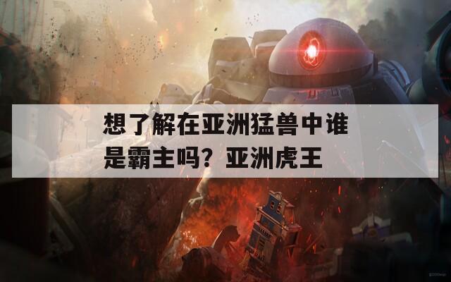 想了解在亚洲猛兽中谁是霸主吗？亚洲虎王