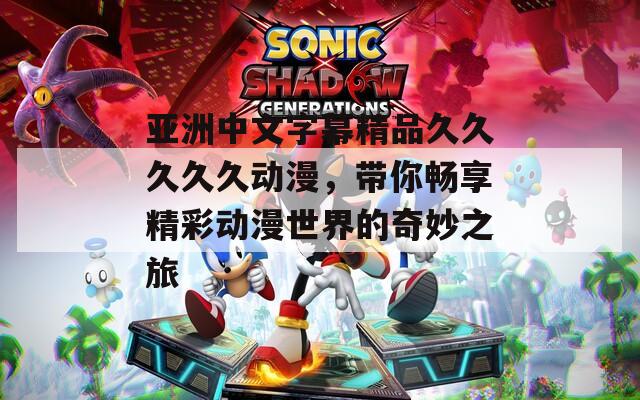亚洲中文字幕精品久久久久久动漫，带你畅享精彩动漫世界的奇妙之旅