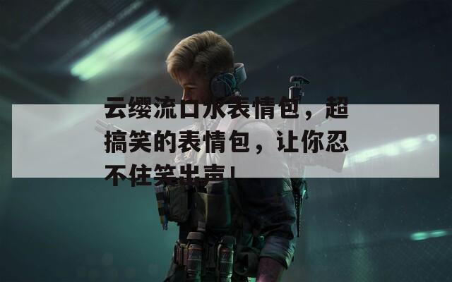 云缨流口水表情包，超搞笑的表情包，让你忍不住笑出声！