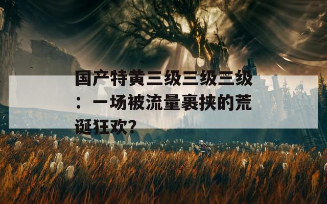 国产特黄三级三级三级：一场被流量裹挟的荒诞狂欢？