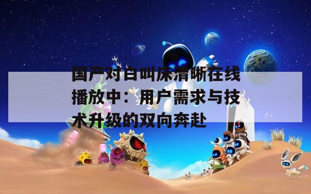 国产对白叫床清晰在线播放中：用户需求与技术升级的双向奔赴