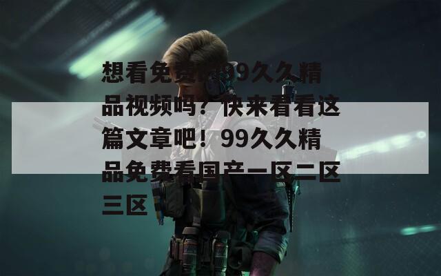 想看免费的99久久精品视频吗？快来看看这篇文章吧！99久久精品免费看国产一区二区三区