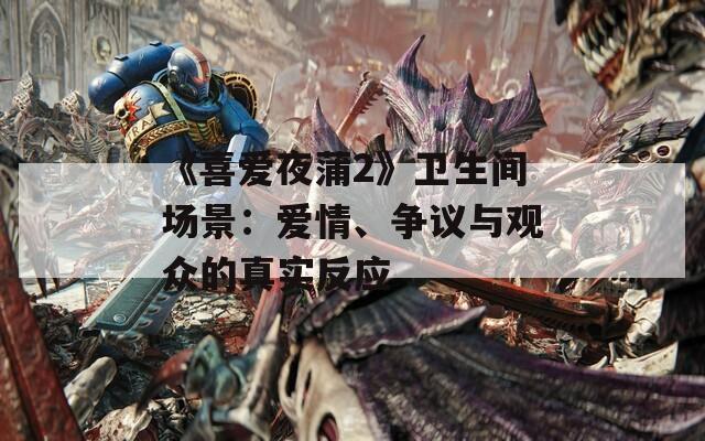 《喜爱夜蒲2》卫生间场景：爱情、争议与观众的真实反应