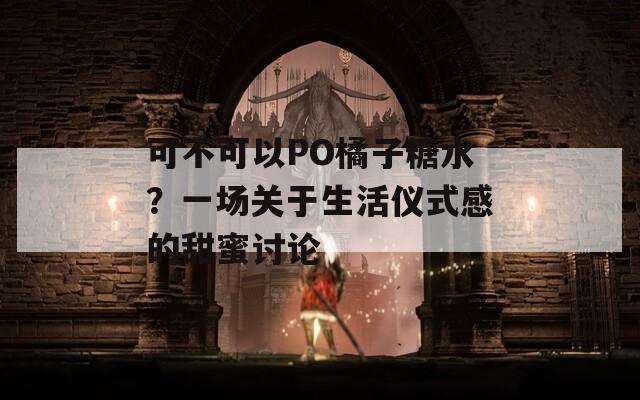 可不可以PO橘子糖水？一场关于生活仪式感的甜蜜讨论