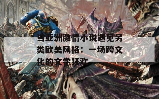 当亚洲激情小说遇见另类欧美风格：一场跨文化的文学狂欢