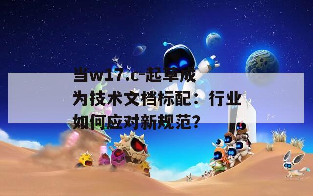 当w17.c-起草成为技术文档标配：行业如何应对新规范？