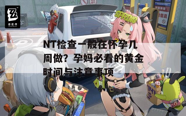 NT检查一般在怀孕几周做？孕妈必看的黄金时间与注意事项