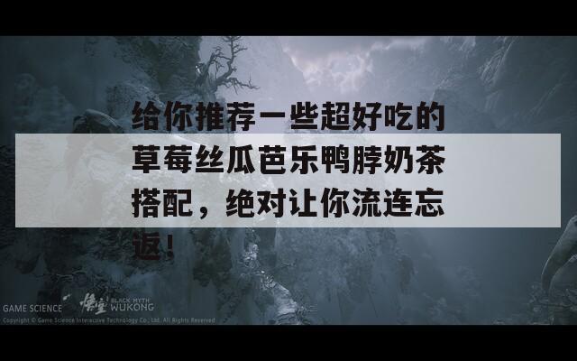 给你推荐一些超好吃的草莓丝瓜芭乐鸭脖奶茶搭配，绝对让你流连忘返！