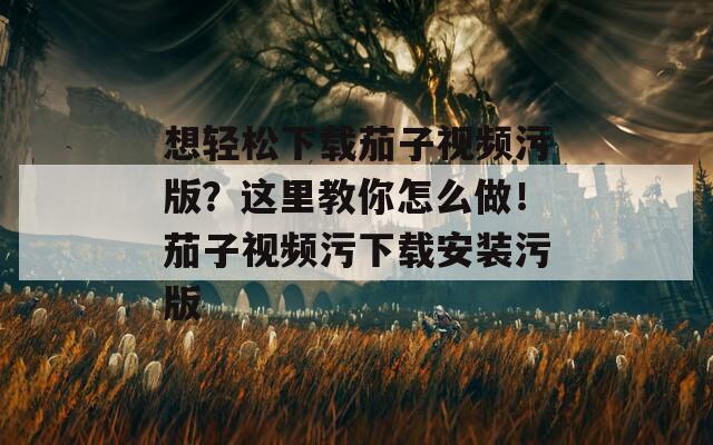 想轻松下载茄子视频污版？这里教你怎么做！茄子视频污下载安装污版