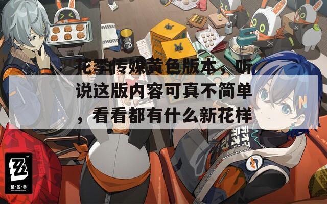 花季传媒黄色版本，听说这版内容可真不简单，看看都有什么新花样！