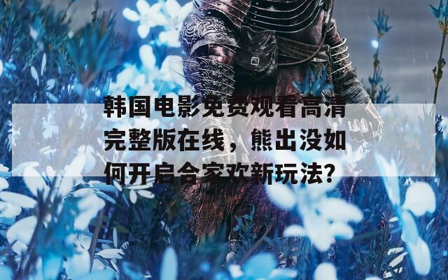 韩国电影免费观看高清完整版在线，熊出没如何开启合家欢新玩法？