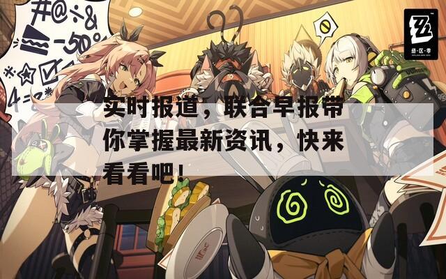 实时报道，联合早报带你掌握最新资讯，快来看看吧！