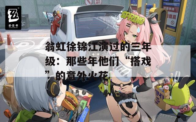 翁虹徐锦江演过的三年级：那些年他们“搭戏”的意外火花