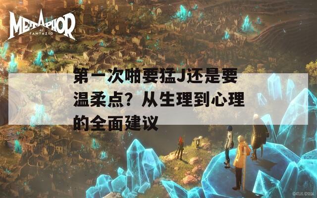 第一次啪要猛J还是要温柔点？从生理到心理的全面建议