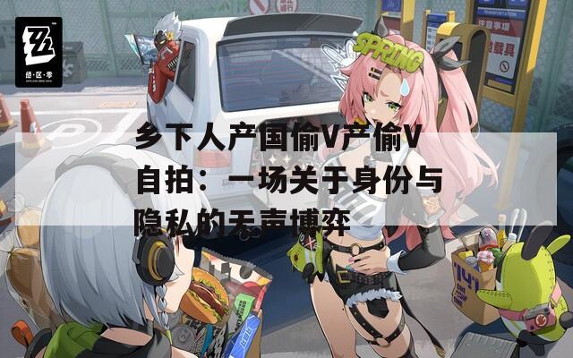 乡下人产国偷V产偷V自拍：一场关于身份与隐私的无声博弈