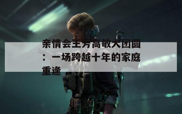 亲情会王芳高敏大团圆：一场跨越十年的家庭重逢