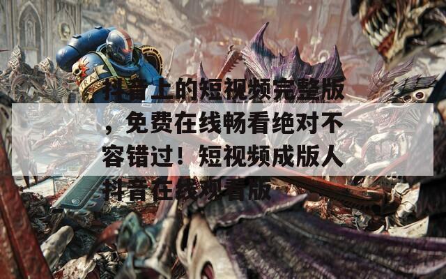 抖音上的短视频完整版，免费在线畅看绝对不容错过！短视频成版人抖音在线观看版
