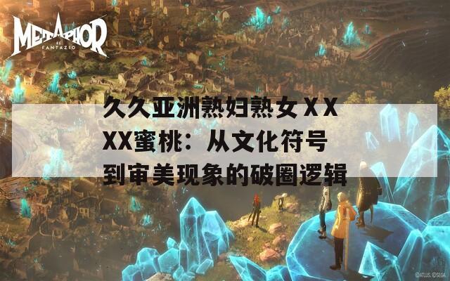 久久亚洲熟妇熟女ⅩXXX蜜桃：从文化符号到审美现象的破圈逻辑