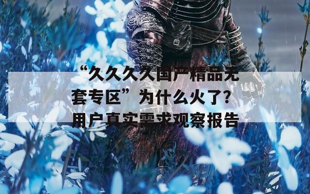“久久久久国产精品无套专区”为什么火了？用户真实需求观察报告
