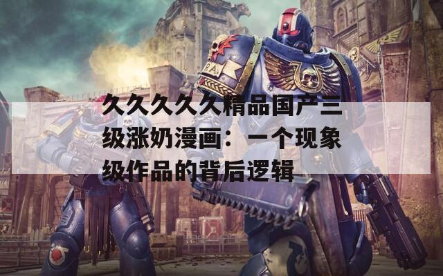 久久久久久精品国产三级涨奶漫画：一个现象级作品的背后逻辑