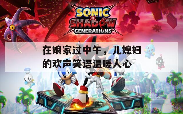在娘家过中午，儿媳妇的欢声笑语温暖人心