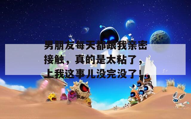 男朋友每天都跟我亲密接触，真的是太粘了，上我这事儿没完没了！