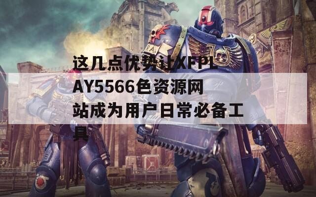 这几点优势让XFPLAY5566色资源网站成为用户日常必备工具